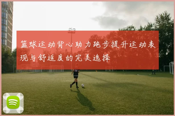 篮球运动背心助力跑步提升运动表现与舒适度的完美选择