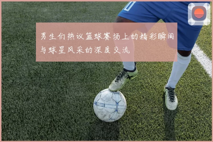 男生们热议篮球赛场上的精彩瞬间与球星风采的深度交流