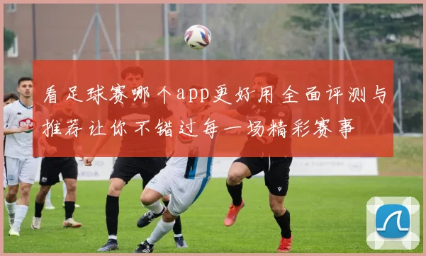 看足球赛哪个app更好用全面评测与推荐让你不错过每一场精彩赛事