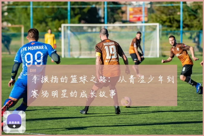 李振扬的篮球之路：从青涩少年到赛场明星的成长故事