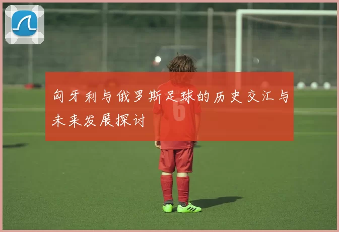匈牙利与俄罗斯足球的历史交汇与未来发展探讨