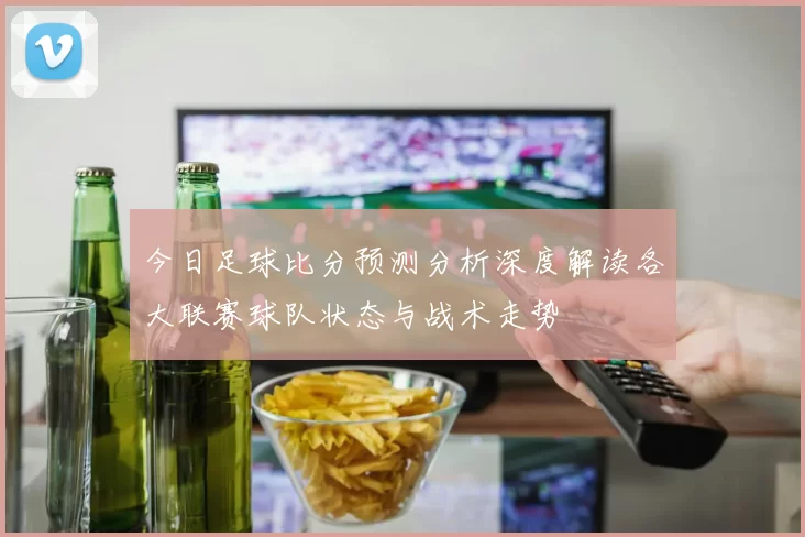 今日足球比分预测分析深度解读各大联赛球队状态与战术走势