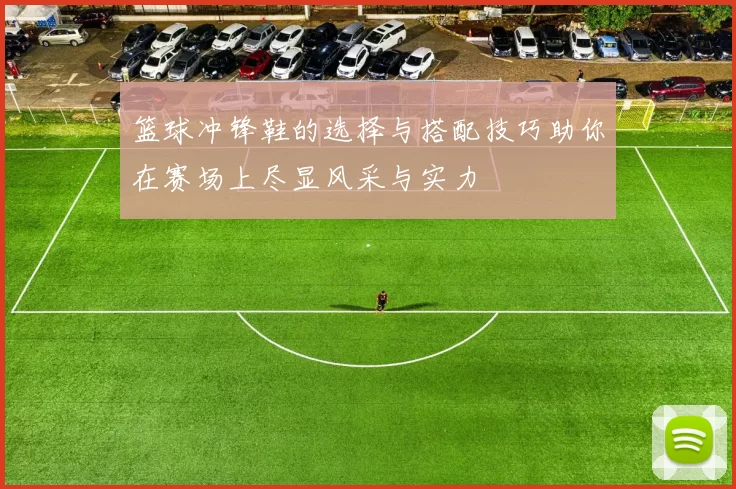 篮球冲锋鞋的选择与搭配技巧助你在赛场上尽显风采与实力