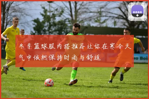 冬季篮球服内搭推荐让你在寒冷天气中依然保持时尚与舒适