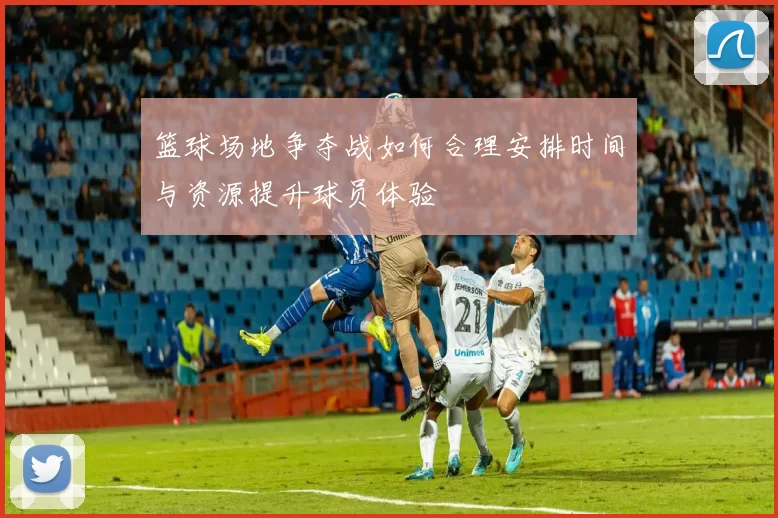 篮球场地争夺战如何合理安排时间与资源提升球员体验